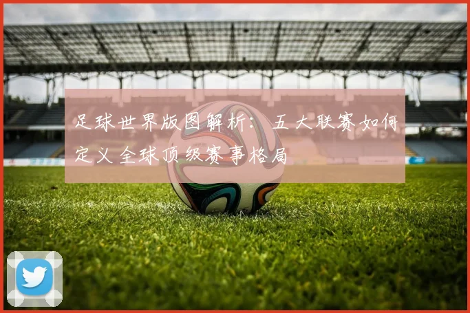 足球世界版图解析：五大联赛如何定义全球顶级赛事格局