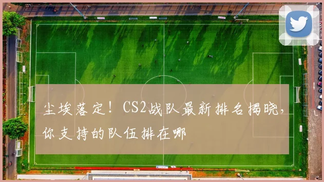 尘埃落定!CS2战队最新排名揭晓,你支持的队伍排在哪