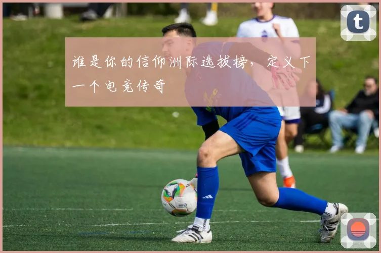 谁是你的信仰洲际选拔榜，定义下一个电竞传奇
