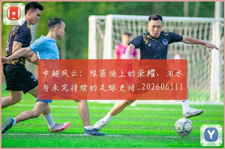 中超风云：绿茵场上的荣耀、泪水与未完待续的足球史诗_20260611141000
