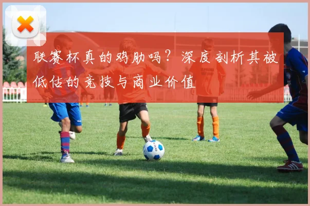 联赛杯真的鸡肋吗？深度剖析其被低估的竞技与商业价值