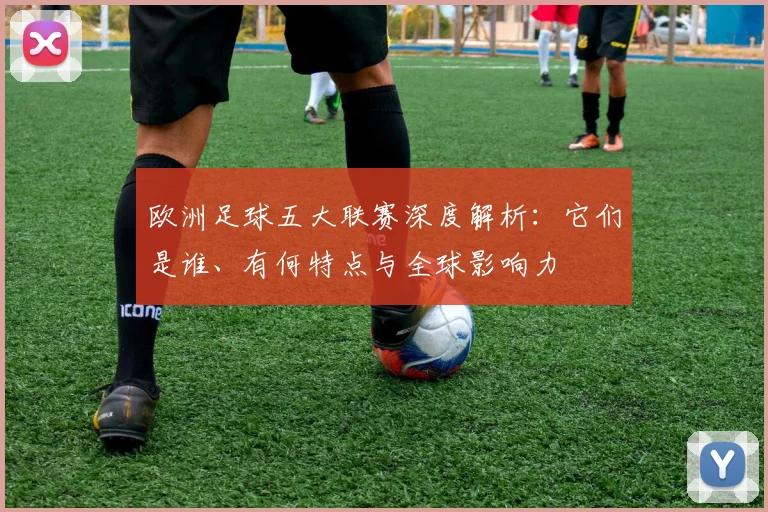 欧洲足球五大联赛深度解析:它们是谁、有何特点与全球影响力