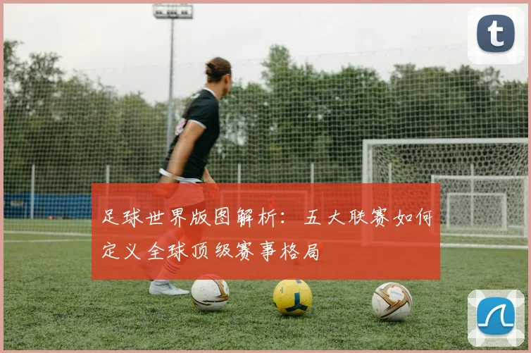 足球世界版图解析：五大联赛如何定义全球顶级赛事格局