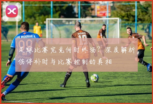 足球比赛究竟何时终场？深度解析伤停补时与比赛控制的真相